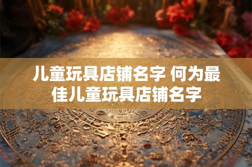 儿童玩具店铺名字 何为最佳儿童玩具店铺名字