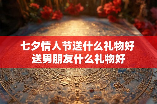 七夕情人节送什么礼物好 送男朋友什么礼物好 七夕情人节送什么礼物好 送男朋友什么礼物好