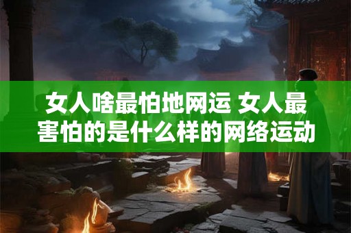 女人啥最怕地网运 女人最害怕的是什么样的网络运动