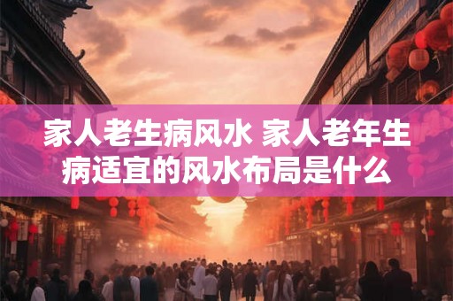 家人老生病风水 家人老年生病适宜的风水布局是什么