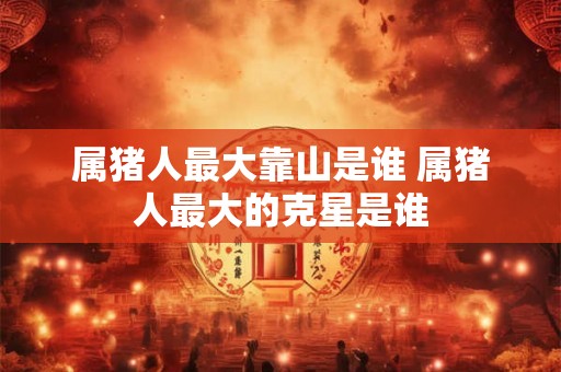 属猪人最大靠山是谁 属猪人最大的克星是谁