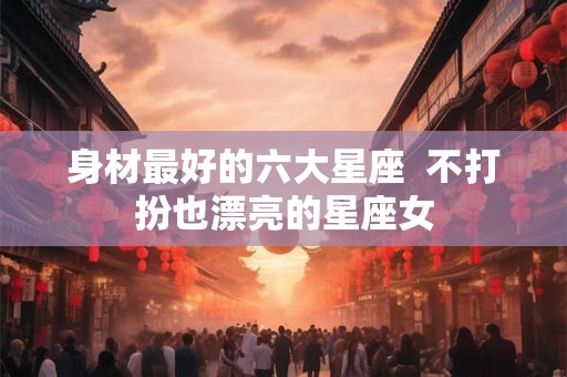 身材最好的六大星座  不打扮也漂亮的星座女