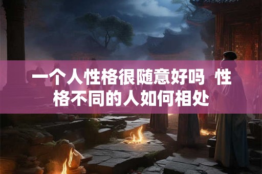 一个人性格很随意好吗 性格不同的人如何相处 一个人性格很随意好吗 性格不同的人如何相处