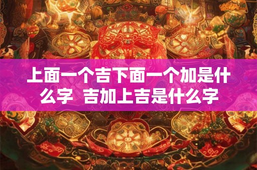 上面一个吉下面一个加是什么字  吉加上吉是什么字