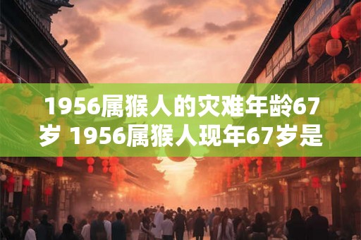 1956属猴人的灾难年龄67岁 1956属猴人现年67岁是否会遭遇灾难