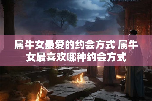 属牛女最爱的约会方式 属牛女最喜欢哪种约会方式 属牛女最爱的约会方式 属牛女最喜欢哪种约会方式