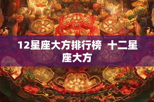 12星座大方排行榜 十二星座大方 12星座大方排行榜 十二星座大方