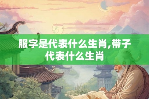 服字是代表什么生肖,带子代表什么生肖 服字是代表什么生肖,带子代表什么生肖