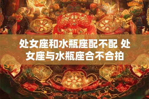 处女座和水瓶座配不配 处女座与水瓶座合不合拍 处女座和水瓶座配不配 处女座与水瓶座合不合拍