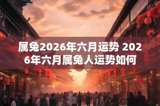 属兔2026年六月运势 2026年六月属兔人运势如何 属兔2026年六月运势 2026年六月属兔人运势如何