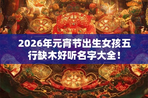 2026年元宵节出生女孩五行缺木好听名字大全！