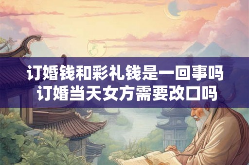订婚钱和彩礼钱是一回事吗 订婚当天女方需要改口吗