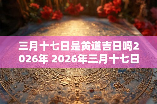 三月十七日是黄道吉日吗2026年 2026年三月十七日宜嫁娶吗