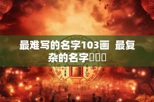 最难写的名字103画  最复杂的名字龘齉齾
