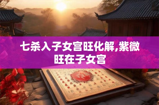 七杀入子女宫旺化解,紫微旺在子女宫