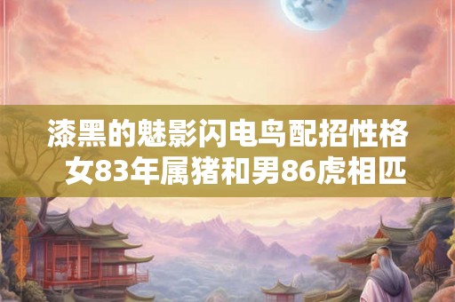 漆黑的魅影闪电鸟配招性格 女83年属猪和男86虎相匹配吗 漆黑的魅影闪电鸟配招性格 女83年属猪和男86虎相匹配吗