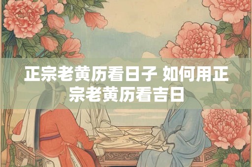 正宗老黄历看日子 如何用正宗老黄历看吉日