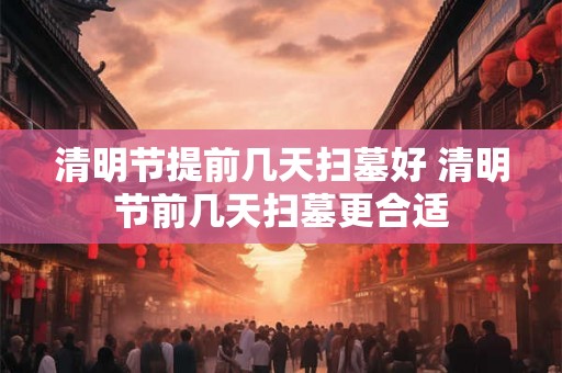清明节提前几天扫墓好 清明节前几天扫墓更合适