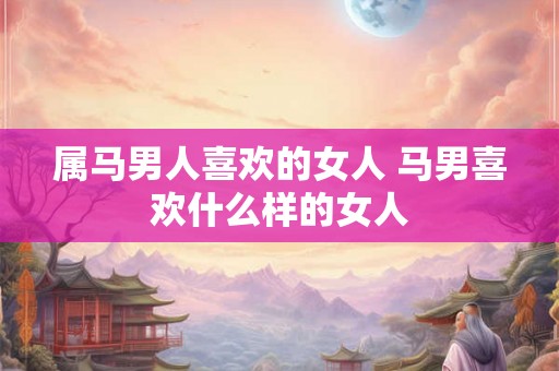 属马男人喜欢的女人 马男喜欢什么样的女人