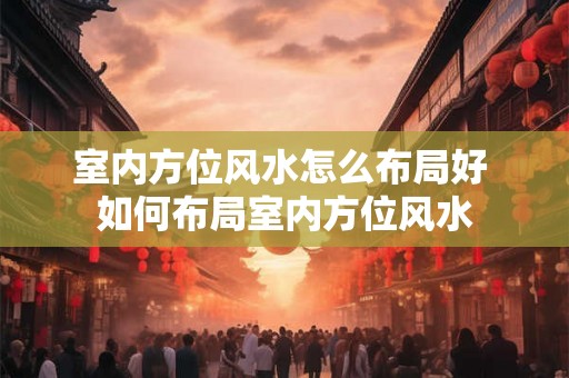室内方位风水怎么布局好 如何布局室内方位风水