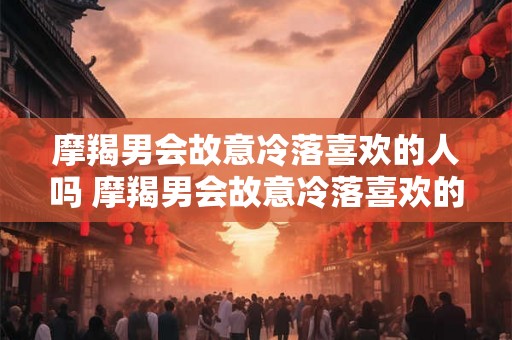 摩羯男会故意冷落喜欢的人吗 摩羯男会故意冷落喜欢的人吗
