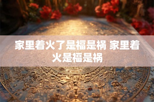 家里着火了是福是祸 家里着火是福是祸 家里着火了是福是祸 家里着火是福是祸