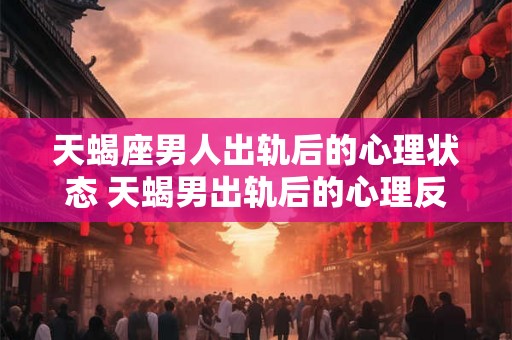 天蝎座男人出轨后的心理状态 天蝎男出轨后的心理反应