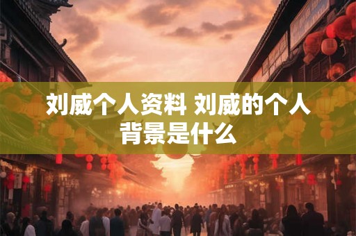 刘威个人资料 刘威的个人背景是什么