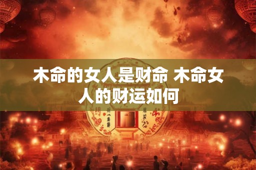木命的女人是财命 木命女人的财运如何