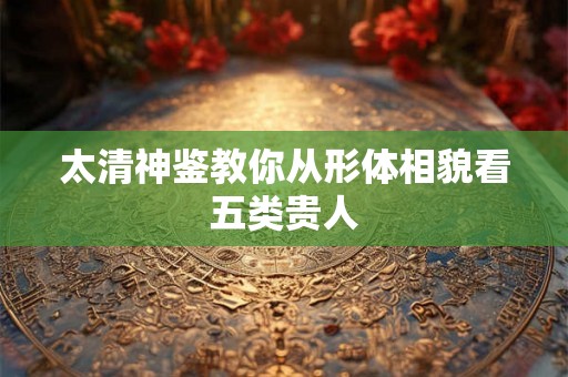 太清神鉴教你从形体相貌看五类贵人