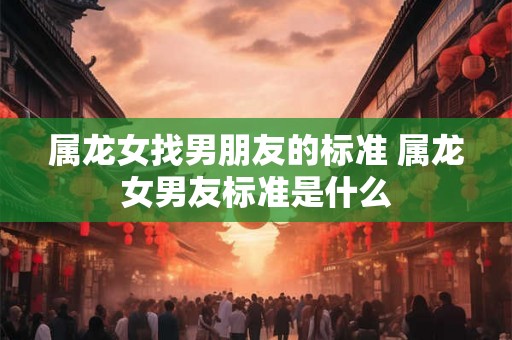 属龙女找男朋友的标准 属龙女男友标准是什么