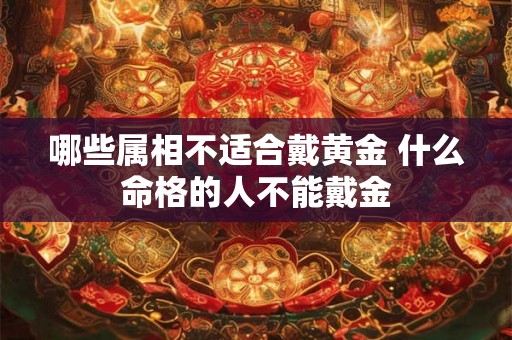 哪些属相不适合戴黄金 什么命格的人不能戴金 哪些属相不适合戴黄金 什么命格的人不能戴金