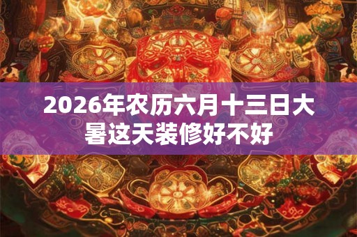 2026年农历六月十三日大暑这天装修好不好 2026年农历六月十三日大暑这天装修好不好