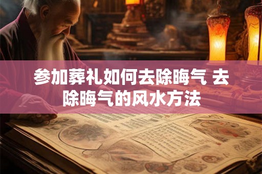 参加葬礼如何去除晦气 去除晦气的风水方法