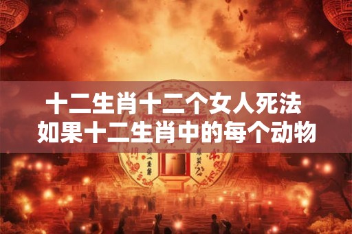 十二生肖十二个女人死法 如果十二生肖中的每个动物都有一个女人与其对应那么她们死法是否也与对应动物的特征有关