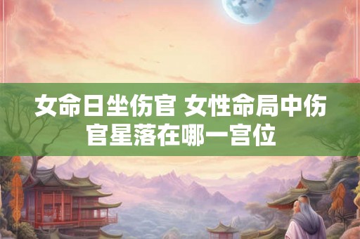 女命日坐伤官 女性命局中伤官星落在哪一宫位