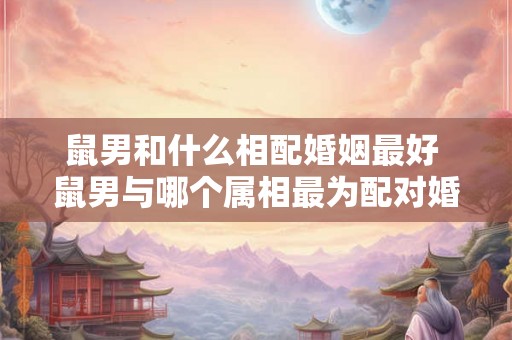 鼠男和什么相配婚姻最好 鼠男与哪个属相最为配对婚姻最理想 鼠男和什么相配婚姻最好 鼠男与哪个属相最为配对婚姻最理想