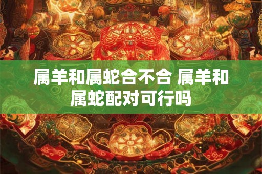 属羊和属蛇合不合 属羊和属蛇配对可行吗 属羊和属蛇合不合 属羊和属蛇配对可行吗