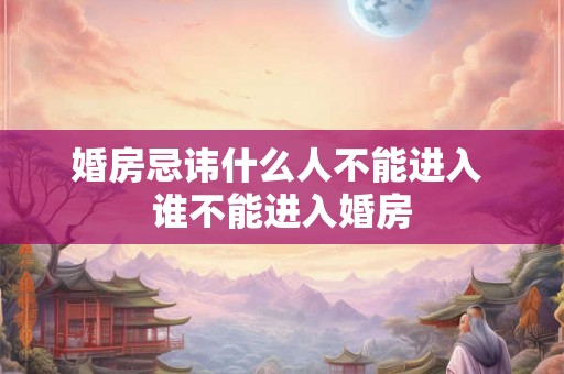 婚房忌讳什么人不能进入 谁不能进入婚房
