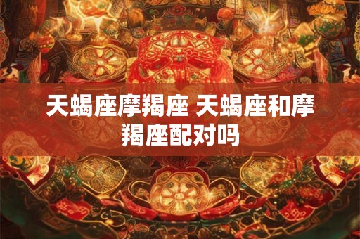 天蝎座摩羯座 天蝎座和摩羯座配对吗 天蝎座摩羯座 天蝎座和摩羯座配对吗