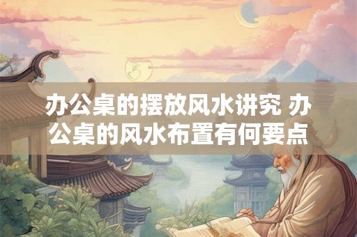 办公桌的摆放风水讲究 办公桌的风水布置有何要点 办公桌的摆放风水讲究 办公桌的风水布置有何要点