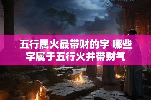 五行属火最带财的字 哪些字属于五行火并带财气 五行属火最带财的字 哪些字属于五行火并带财气
