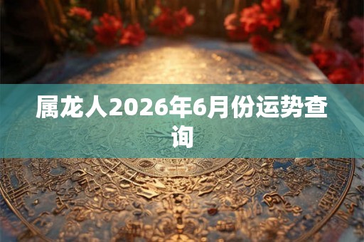 属龙人2026年6月份运势查询 属龙人2026年6月份运势查询