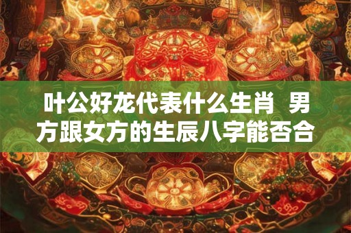 叶公好龙代表什么生肖  男方跟女方的生辰八字能否合婚