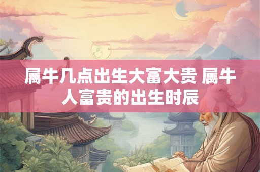属牛几点出生大富大贵 属牛人富贵的出生时辰 属牛几点出生大富大贵 属牛人富贵的出生时辰