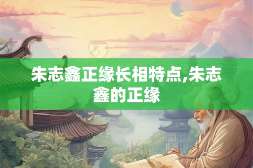 朱志鑫正缘长相特点,朱志鑫的正缘