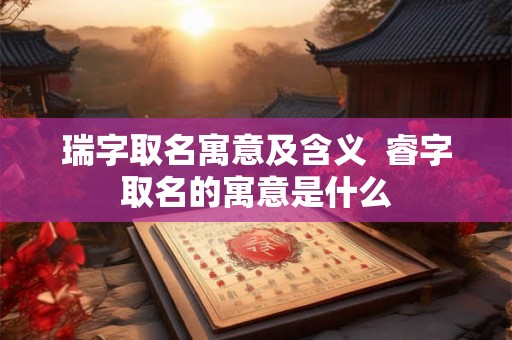 瑞字取名寓意及含义  睿字取名的寓意是什么