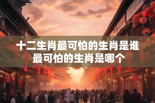 十二生肖最可怕的生肖是谁 最可怕的生肖是哪个 十二生肖最可怕的生肖是谁 最可怕的生肖是哪个