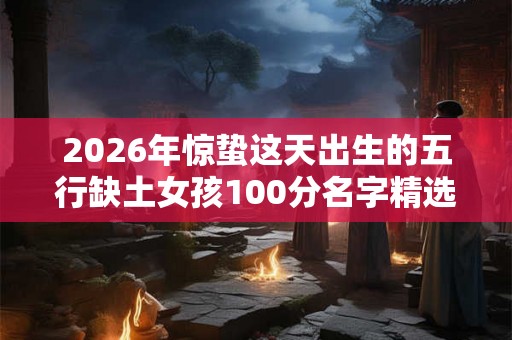 2026年惊蛰这天出生的五行缺土女孩100分名字精选