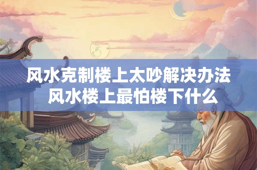 风水克制楼上太吵解决办法  风水楼上最怕楼下什么